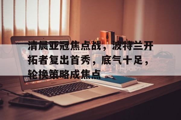清晨亚冠焦点战，波特兰开拓者复出首秀，底气十足，轮换策略成焦点的简单介绍