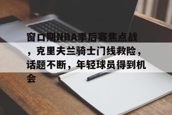 ayx-包含窗口期NBA季后赛焦点战，克里夫兰骑士门线救险，话题不断，年轻球员得到机会的词条